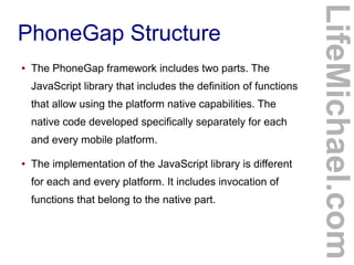 ●

The PhoneGap framework includes two parts. The
JavaScript library that includes the definition of functions
that allow using the platform native capabilities. The
native code developed specifically separately for each
and every mobile platform.

●

The implementation of the JavaScript library is different
for each and every platform. It includes invocation of
functions that belong to the native part.

LifeMichael.com

PhoneGap Structure

 