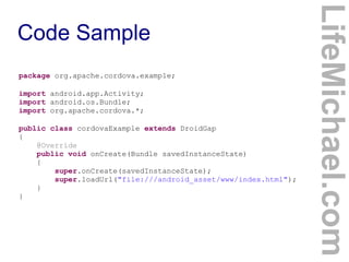 package org.apache.cordova.example;
import android.app.Activity;
import android.os.Bundle;
import org.apache.cordova.*;
public class cordovaExample extends DroidGap
{
@Override
public void onCreate(Bundle savedInstanceState)
{
super.onCreate(savedInstanceState);
super.loadUrl("file:///android_asset/www/index.html");
}
}

LifeMichael.com

Code Sample

 