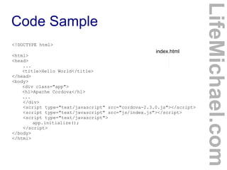 <!DOCTYPE html>

index.html

<html>
<head>
...
<title>Hello World</title>
</head>
<body>
<div class="app">
<h1>Apache Cordova</h1>
...
</div>
<script type="text/javascript" src="cordova-2.3.0.js"></script>
<script type="text/javascript" src="js/index.js"></script>
<script type="text/javascript">
app.initialize();
</script>
</body>
</html>

LifeMichael.com

Code Sample

 