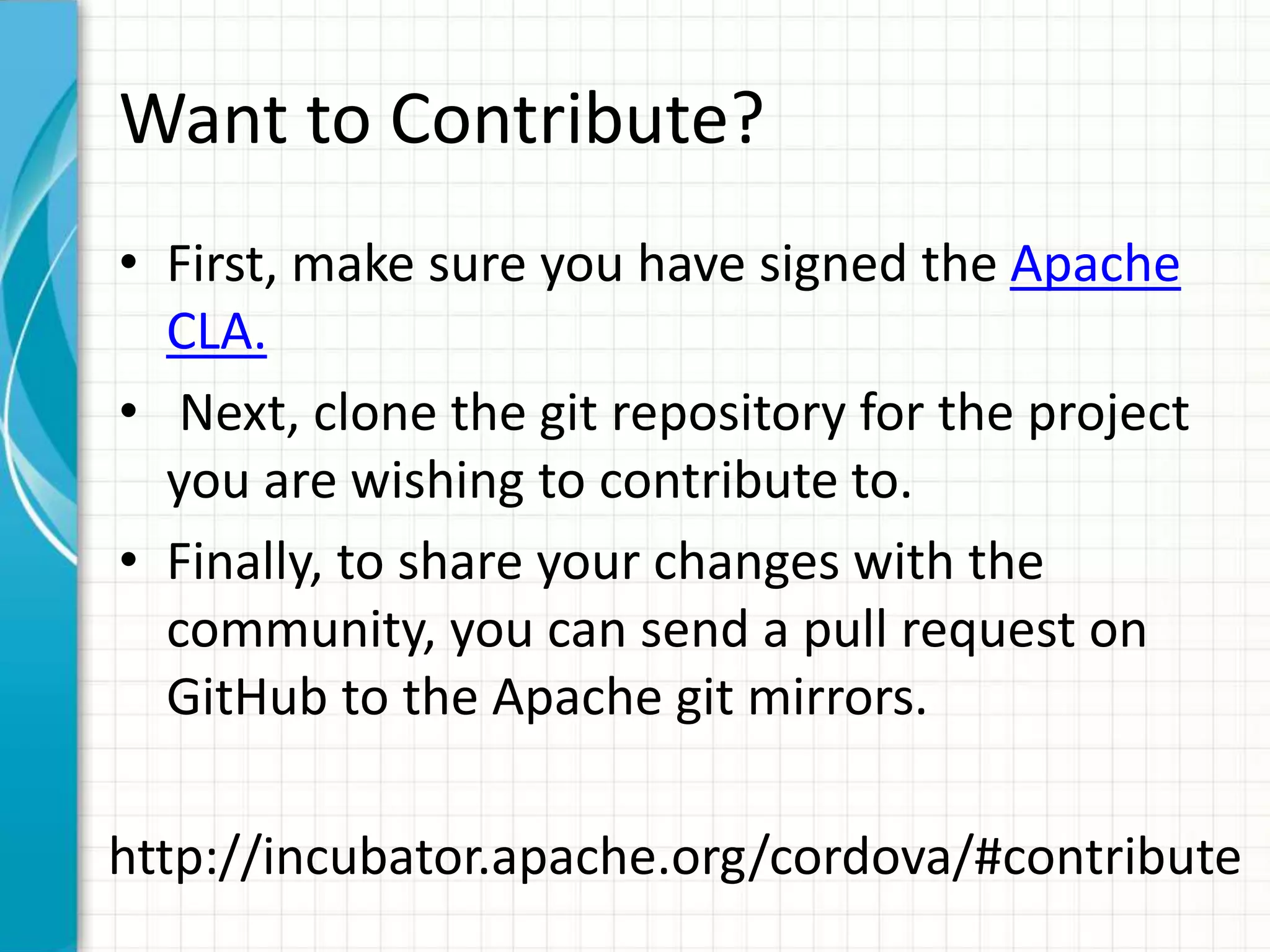 Want to Contribute?
• First, make sure you have signed the Apache
  CLA.
• Next, clone the git repository for the project
  you are wishing to contribute to.
• Finally, to share your changes with the
  community, you can send a pull request on
  GitHub to the Apache git mirrors.

http://incubator.apache.org/cordova/#contribute
 