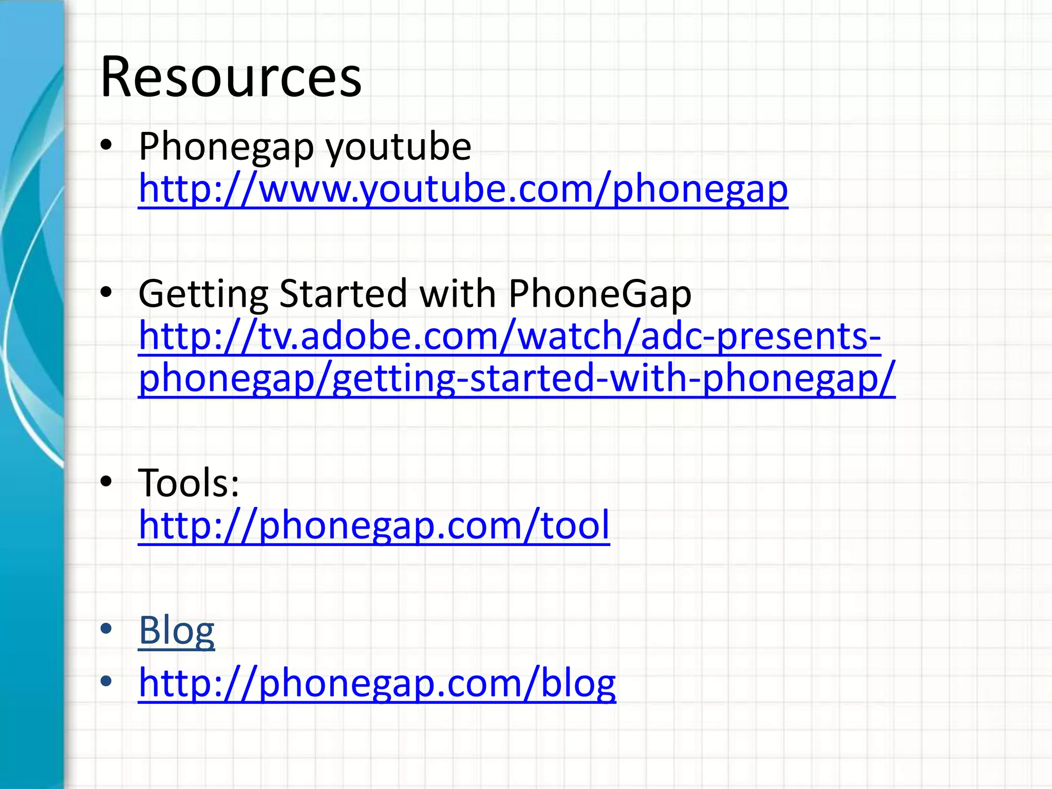 Resources
• Phonegap youtube
  http://www.youtube.com/phonegap

• Getting Started with PhoneGap
  http://tv.adobe.com/watch/adc-presents-
  phonegap/getting-started-with-phonegap/

• Tools:
  http://phonegap.com/tool

• Blog
• http://phonegap.com/blog
 
