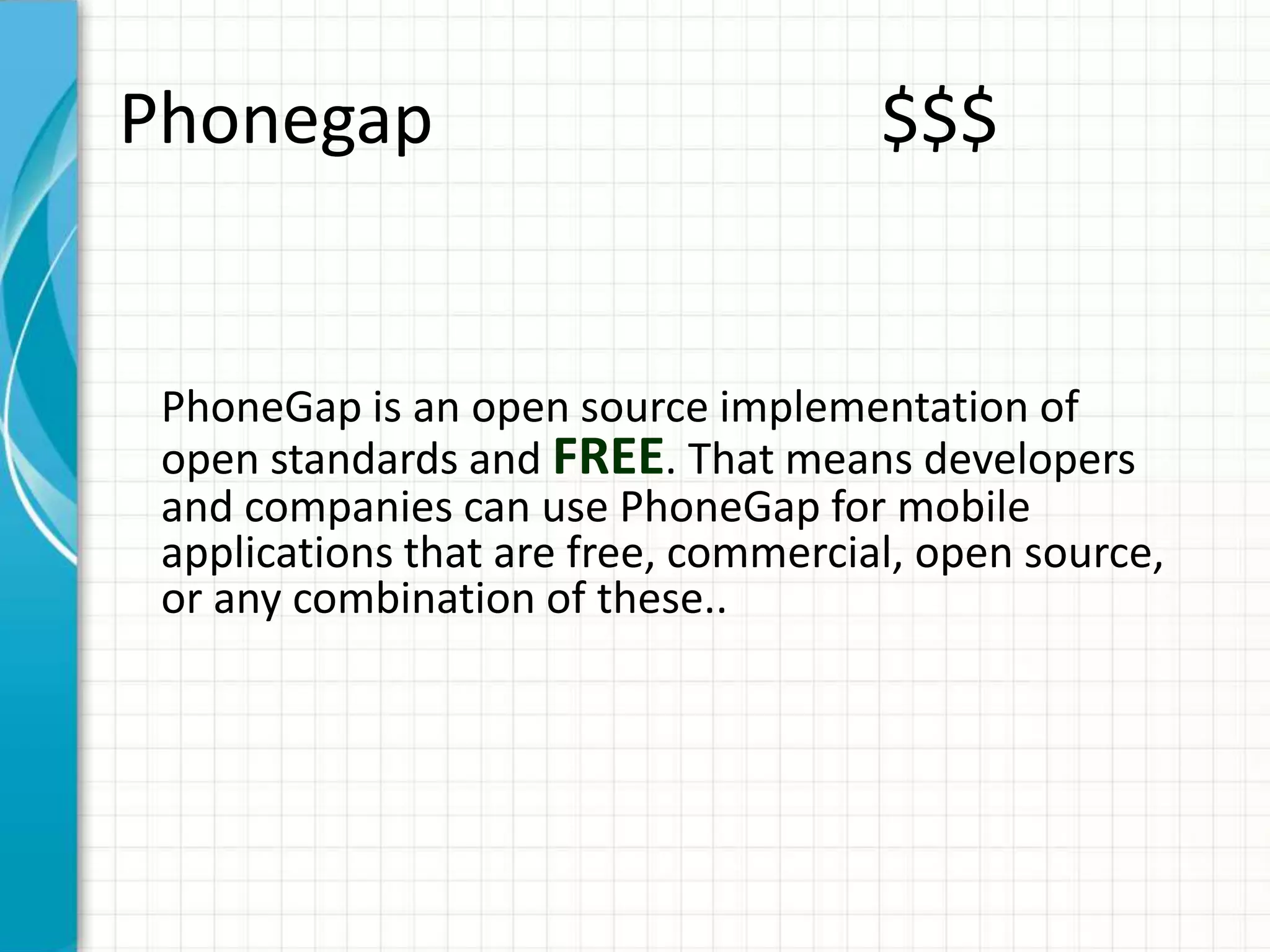 Phonegap                              $$$


 PhoneGap is an open source implementation of
 open standards and FREE. That means developers
 and companies can use PhoneGap for mobile
 applications that are free, commercial, open source,
 or any combination of these..
 