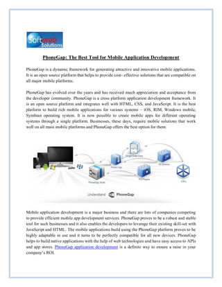 PhoneGap: The Best Tool for Mobile Application Development

PhoneGap is a dynamic framework for generating attractive and innovative mobile applications.
It is an open source platform that helps to provide cost- effective solutions that are compatible on
all major mobile platforms.

PhoneGap has evolved over the years and has received much appreciation and acceptance from
the developer community. PhoneGap is a cross platform application development framework. It
is an open source platform and integrates well with HTML, CSS, and JavaScript. It is the best
platform to build rich mobile applications for various systems – iOS, RIM, Windows mobile,
Symbian operating system. It is now possible to create mobile apps for different operating
systems through a single platform. Businesses, these days, require mobile solutions that work
well on all main mobile platforms and PhoneGap offers the best option for them.




Mobile application development is a major business and there are lots of companies competing
to provide efficient mobile app development services. PhoneGap proves to be a robust and stable
tool for such businesses and it also enables the developers to leverage their existing skill-set with
JavaScript and HTML. The mobile applications build using the PhoneGap platform proves to be
highly adaptable in use and it turns to be perfectly compatible for all new devices. PhoneGap
helps to build native applications with the help of web technologies and have easy access to APIs
and app stores. PhoneGap application development is a definite way to ensure a raise in your
company’s ROI.
 