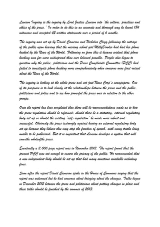 Leveson Inquiry is the inquiry by Lord Justice Leveson into ‘the culture, practices and
ethics of the press.’ In order to do this in an accurate and thorough way he heard 184
witnesses and accepted 42 written statements over a period of 6 months.
The inquiry was set up by David Cameron and Nicholas Clegg following the outrage
of the public upon hearing that the missing school girl MillyDowler had had her phone
hacked by the News of the World. Following on from this it became evident that phone
hacking was far more widespread than ever believed possible. People also began to
question why the police, politicians and the Press Complaints Committee (PCC) had
failed to investigate phone hacking more comprehensively when concerns were first raised
about the News of the World.
The inquiry is looking at the whole press and not just News Corp’s newspapers. One
of its purposes is to look closely at the relationships between the press and the public,
politicians and police and to see how powerful the press was in relation to the other
groups.
Once the report has been completed then there will be recommendations made as to how
the press regulation should be reformed; should there be a statutory, external regulatory
body set up or should the existing ‘self-regulation’ be made more robust and
successful. Obviously the press isstrongly against having an external regulatory body
set up because they believe this may stop the freedom of speech, with many truths being
unable to be publicised. But it is important that Leveson develops a system that will
coverthe wholeofthe press.
Eventually a 2,000 page report was in November 2012. The report found that the
present PCC was not enough to ensure the privacy of the public. He recommended that
a new independent body should be set up that had many sanctions available including
fines.
Soon after the report David Cameron spoke in the House of Commons saying that the
report was welcomed but he had concerns about bringing about the changes. Talks began
in December 2012 between the press and politicians about putting changes in place and
these talks should be finished by the summer of 2013.
 