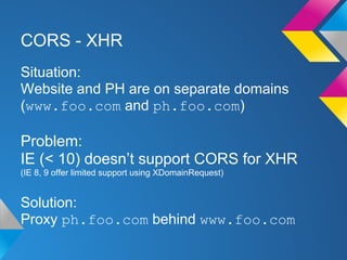 CORS - XHR
Situation:
Website and PH are on separate domains
(www.foo.com and ph.foo.com)
Problem:
IE (< 10) doesn’t support CORS for XHR
(IE 8, 9 offer limited support using XDomainRequest)
Solution:
Proxy ph.foo.com behind www.foo.com
 