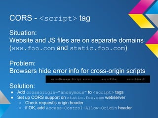 CORS - <script> tag
Situation:
Website and JS files are on separate domains
(www.foo.com and static.foo.com)
Problem:
Browsers hide error info for cross-origin scripts
Solution:
● Add crossorigin=”anonymous” to <script> tags
● Set up CORS support on static.foo.com webserver
○ Check request’s origin header
○ if OK, add Access-Control-Allow-Origin header
errorMessage:Script error. errorFile: errorLine:0
 