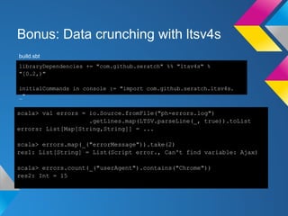 Bonus: Data crunching with ltsv4s
scala> val errors = io.Source.fromFile("ph-errors.log")
.getLines.map(LTSV.parseLine(_, true)).toList
errors: List[Map[String,String]] = ...
scala> errors.map(_("errorMessage")).take(2)
res1: List[String] = List(Script error., Can't find variable: Ajax)
scala> errors.count(_("userAgent").contains("Chrome"))
res2: Int = 15
libraryDependencies += "com.github.seratch" %% "ltsv4s" %
"[0.2,)"
initialCommands in console := "import com.github.seratch.ltsv4s.
_"
build.sbt
 