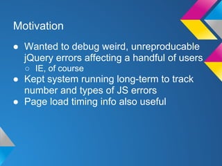 Motivation
● Wanted to debug weird, unreproducable
jQuery errors affecting a handful of users
○ IE, of course
● Kept system running long-term to track
number and types of JS errors
● Page load timing info also useful
 