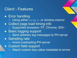 Client - Features
● Error handling
○ Using either wrap() or window.onerror
● Collect page load timing info
○ Supported browsers: FF, Chrome, IE9+
● Basic logging support
○ Send arbitrary log messages to PH server
● Sampling rate
○ Avoid overloading PH server
● Custom field support
○ Attach custom key-value metadata to errors
 