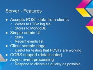 Server - Features
● Accepts POST data from clients
○ Writes to LTSV log file
○ Stores to MongoDB
● Simple admin UI
○ Stats
○ Recent events list
● Client sample page
○ Useful for testing that POSTs are working
● CORS support (details later)
● Async event processing
○ Respond to clients as quickly as possible
 
