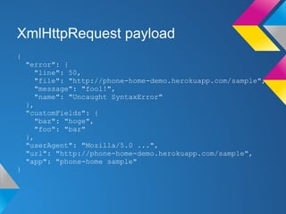 XmlHttpRequest payload
{
"error": {
"line": 50,
"file": "http://phone-home-demo.herokuapp.com/sample",
"message": "fool!",
"name": "Uncaught SyntaxError"
},
"customFields": {
"baz": "hoge",
"foo": "bar"
},
"userAgent": "Mozilla/5.0 ...",
"url": "http://phone-home-demo.herokuapp.com/sample",
"app": "phone-home sample"
}
 