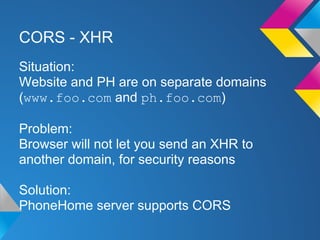 CORS - XHR
Situation:
Website and PH are on separate domains
(www.foo.com and ph.foo.com)
Problem:
Browser will not let you send an XHR to
another domain, for security reasons
Solution:
PhoneHome server supports CORS
 