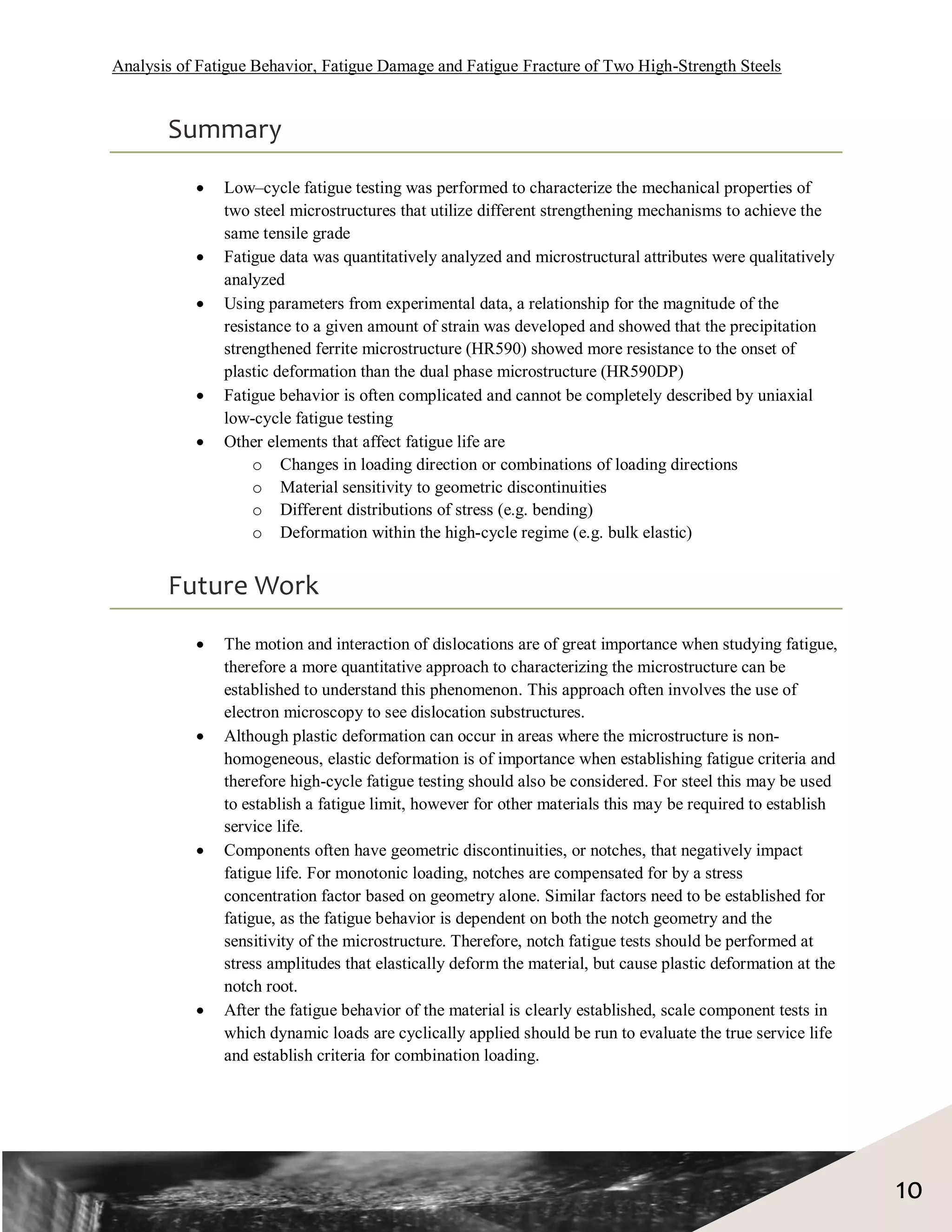 Analysis of Fatigue Behavior, Fatigue Damage and Fatigue Fracture of Two High-Strength Steels


       Summary
              Low–cycle fatigue testing was performed to characterize the mechanical properties of
               two steel microstructures that utilize different strengthening mechanisms to achieve the
               same tensile grade
              Fatigue data was quantitatively analyzed and microstructural attributes were qualitatively
               analyzed
              Using parameters from experimental data, a relationship for the magnitude of the
               resistance to a given amount of strain was developed and showed that the precipitation
               strengthened ferrite microstructure (HR590) showed more resistance to the onset of
               plastic deformation than the dual phase microstructure (HR590DP)
              Fatigue behavior is often complicated and cannot be completely described by uniaxial
               low-cycle fatigue testing
              Other elements that affect fatigue life are
                    o Changes in loading direction or combinations of loading directions
                    o Material sensitivity to geometric discontinuities
                    o Different distributions of stress (e.g. bending)
                    o Deformation within the high-cycle regime (e.g. bulk elastic)


       Future Work
              The motion and interaction of dislocations are of great importance when studying fatigue,
               therefore a more quantitative approach to characterizing the microstructure can be
               established to understand this phenomenon. This approach often involves the use of
               electron microscopy to see dislocation substructures.
              Although plastic deformation can occur in areas where the microstructure is non-
               homogeneous, elastic deformation is of importance when establishing fatigue criteria and
               therefore high-cycle fatigue testing should also be considered. For steel this may be used
               to establish a fatigue limit, however for other materials this may be required to establish
               service life.
              Components often have geometric discontinuities, or notches, that negatively impact
               fatigue life. For monotonic loading, notches are compensated for by a stress
               concentration factor based on geometry alone. Similar factors need to be established for
               fatigue, as the fatigue behavior is dependent on both the notch geometry and the
               sensitivity of the microstructure. Therefore, notch fatigue tests should be performed at
               stress amplitudes that elastically deform the material, but cause plastic deformation at the
               notch root.
              After the fatigue behavior of the material is clearly established, scale component tests in
               which dynamic loads are cyclically applied should be run to evaluate the true service life
               and establish criteria for combination loading.




                                                                                                              10
 