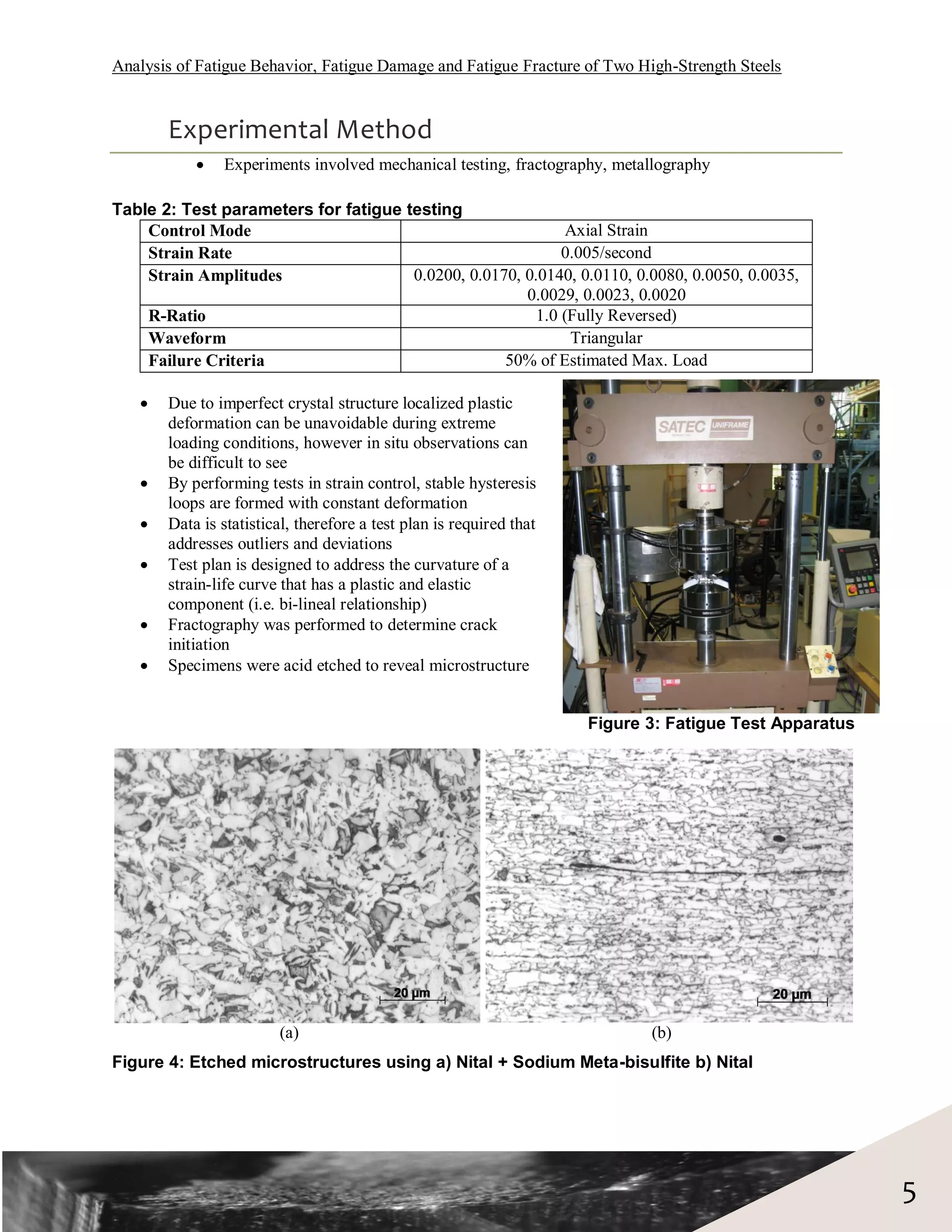 Analysis of Fatigue Behavior, Fatigue Damage and Fatigue Fracture of Two High-Strength Steels


       Experimental Method
              Experiments involved mechanical testing, fractography, metallography

Table 2: Test parameters for fatigue testing
    Control Mode                                             Axial Strain
    Strain Rate                                             0.005/second
    Strain Amplitudes                 0.0200, 0.0170, 0.0140, 0.0110, 0.0080, 0.0050, 0.0035,
                                                      0.0029, 0.0023, 0.0020
    R-Ratio                                             1.0 (Fully Reversed)
    Waveform                                                 Triangular
    Failure Criteria                               50% of Estimated Max. Load

      Due to imperfect crystal structure localized plastic
       deformation can be unavoidable during extreme
       loading conditions, however in situ observations can
       be difficult to see
      By performing tests in strain control, stable hysteresis
       loops are formed with constant deformation
      Data is statistical, therefore a test plan is required that
       addresses outliers and deviations
      Test plan is designed to address the curvature of a
       strain-life curve that has a plastic and elastic
       component (i.e. bi-lineal relationship)
      Fractography was performed to determine crack
       initiation
      Specimens were acid etched to reveal microstructure


                                                                     Figure 3: Fatigue Test Apparatus




                        (a)                                                 (b)
Figure 4: Etched microstructures using a) Nital + Sodium Meta-bisulfite b) Nital




                                                                                                        5
 