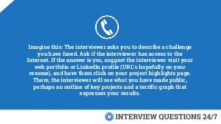 Imagine this: The interviewer asks you to describe a challenge
you have faced. Ask if the interviewer has access to the
Internet. If the answer is yes, suggest the interviewer visit your
web portfolio or LinkedIn profile (URL’s hopefully on your
resume), and have them click on your project highlights page.
There, the interviewer will see what you have made public,
perhaps an outline of key projects and a terrific graph that
expresses your results.
 
