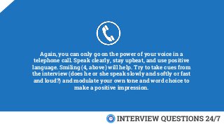 Again, you can only go on the power of your voice in a
telephone call. Speak clearly, stay upbeat, and use positive
language. Smiling (4, above) will help. Try to take cues from
the interview (does he or she speak slowly and softly or fast
and loud?) and modulate your own tone and word choice to
make a positive impression.
 
