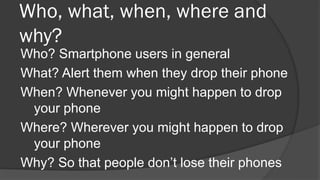 Who, what, when, where and
why?
Who? Smartphone users in general
What? Alert them when they drop their phone
When? Wheneve...