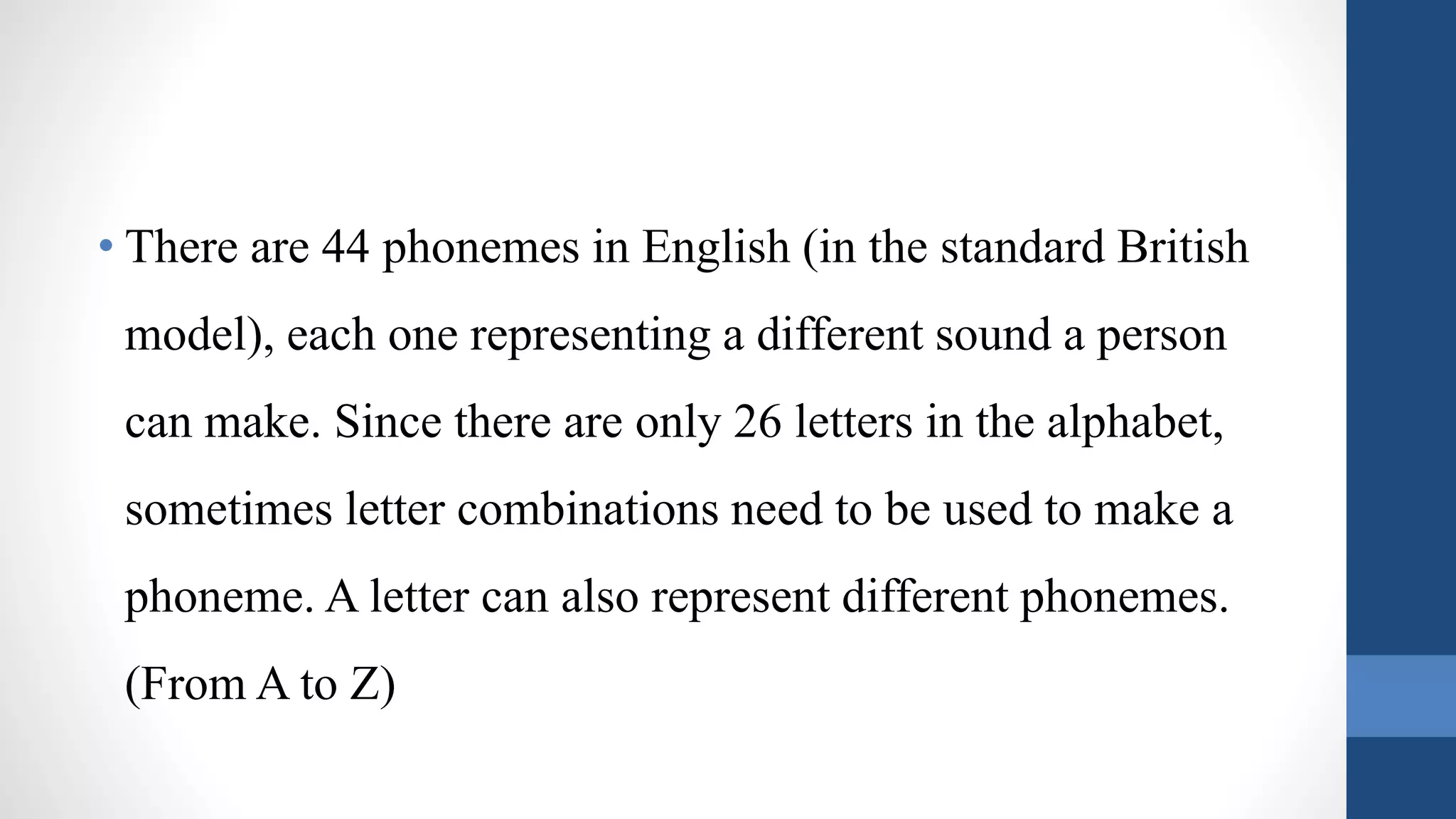 • There are 44 phonemes in English (in the standard British
model), each one representing a different sound a person
can make. Since there are only 26 letters in the alphabet,
sometimes letter combinations need to be used to make a
phoneme. A letter can also represent different phonemes.
(From A to Z)
 