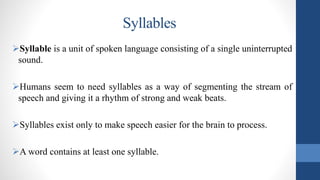 Syllables
Syllable is a unit of spoken language consisting of a single uninterrupted
sound.
Humans seem to need syllables as a way of segmenting the stream of
speech and giving it a rhythm of strong and weak beats.
Syllables exist only to make speech easier for the brain to process.
A word contains at least one syllable.
 