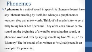 Phonemes
A phoneme is a unit of sound in speech. A phoneme doesn't have
any inherent meaning by itself, but when you put phonemes
together, they can make words. Think of when adults try to get a
baby to say his or her first word. They often coax him or her to
sound out the beginning of a word by repeating that sound, or
phoneme, over and over by saying something like, 'M, m, m' for
'Mommy.' The 'm' sound, often written as /m/,(mah)sound is an
example of a phoneme.
 