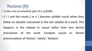 Nucleus (N)
is the core or essential part of a syllable.
[ l ] and the nasals [ m n ] become syllable nuclei when they
follow an alveolar consonant in the last syllable of a word. This
happens in the relaxed or casual rather than very formal
articulation of the word. Compare casual vs. formal
pronunciations of 'button', 'bottle', 'bottom'.
 