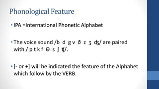 Phonological Feature
•IPA =International Phonetic Alphabet
•The voice sound /b d g v ð z ʒ ʤ/ are paired
with / p t k f ϴ s ʃ ʧ/.
•[- or +] will be indicated the feature of the Alphabet
which follow by the VERB.
 