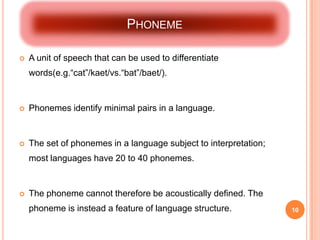 PHONEME

   A unit of speech that can be used to differentiate
    words(e.g.“cat”/kaet/vs.“bat”/baet/).


   Phonemes identify minimal pairs in a language.


   The set of phonemes in a language subject to interpretation;
    most languages have 20 to 40 phonemes.


   The phoneme cannot therefore be acoustically defined. The
    phoneme is instead a feature of language structure.            10
 