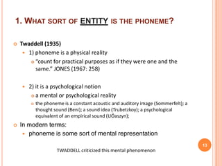 1. WHAT SORT OF ENTITY IS THE PHONEME?

   Twaddell (1935)
      1) phoneme is a physical reality
         “count for practical purposes as if they were one and the

          same.” JONES (1967: 258)

       2) it is a psychological notion
          a mental or psychological reality

           the phoneme is a constant acoustic and auditory image (Sommerfelt); a
            thought sound (Beni); a sound idea (Trubetzkoy); a psychological
            equivalent of an empirical sound (UÓaszyn);
   In modern terms:
      phoneme is some sort of mental representation

                                                                                    13
                     TWADDELL criticized this mental phenomenon
 