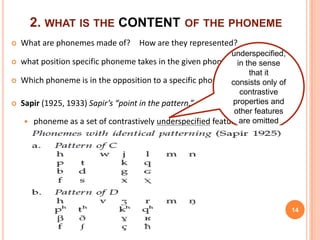 2. WHAT IS THE CONTENT OF THE PHONEME
   What are phonemes made of? How are they represented?
                                                             underspecified,
   what position specific phoneme takes in the given phonemicin the sense
                                                                system.
                                                                  that it
   Which phoneme is in the opposition to a specific phonemeconsists only of
                                                                contrastive
   Sapir (1925, 1933) Sapir’s “point in the pattern.”        properties and
                                                              other features
      phoneme as a set of contrastively underspecified features omitted
                                                               are

       This notion further corresponded to the theory of Distinctive feature




    ⇒ this underspecification theory has been proposed under generative
        phonology under the name Modified Contrastive Specification
                                                                                14
 