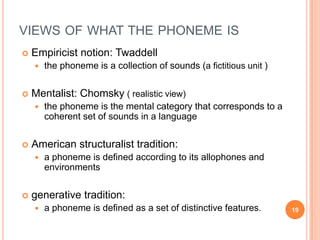 VIEWS OF WHAT THE PHONEME IS
   Empiricist notion: Twaddell
       the phoneme is a collection of sounds (a fictitious unit )


   Mentalist: Chomsky ( realistic view)
       the phoneme is the mental category that corresponds to a
        coherent set of sounds in a language


   American structuralist tradition:
       a phoneme is defined according to its allophones and
        environments


   generative tradition:
       a phoneme is defined as a set of distinctive features.       19
 