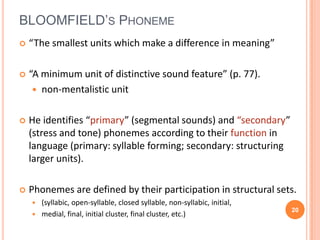 BLOOMFIELD’S PHONEME
   “The smallest units which make a difference in meaning”

   “A minimum unit of distinctive sound feature” (p. 77).
      non-mentalistic unit


   He identifies “primary” (segmental sounds) and “secondary”
    (stress and tone) phonemes according to their function in
    language (primary: syllable forming; secondary: structuring
    larger units).

   Phonemes are defined by their participation in structural sets.
     (syllabic, open-syllable, closed syllable, non-syllabic, initial,
                                                                          20
     medial, final, initial cluster, final cluster, etc.)
 