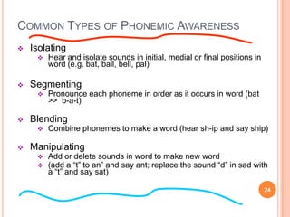 COMMON TYPES OF PHONEMIC AWARENESS
   Isolating
        Hear and isolate sounds in initial, medial or final positions in
         word (e.g. bat, ball, bell, pal)

   Segmenting
        Pronounce each phoneme in order as it occurs in word (bat
         >> b-a-t)

   Blending
        Combine phonemes to make a word (hear sh-ip and say ship)

   Manipulating
        Add or delete sounds in word to make new word
        (add a “t” to an” and say ant; replace the sound “d” in sad with
         a “t” and say sat)

                                                                            24
 