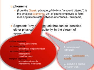    phoneme
        (from the Greek: φώνημα, phōnēma, "a sound uttered") is
         the smallest segmental unit of sound employed to form
         meaningful contrasts between utterances. (Wikipedia)


    Segment: "any discrete unit that can be identified,
     either physically or auditorily, in the stream of
     speech."

multiple segments
           vowels, consonants
supra-segmental                              1. separate and
           tone,stress, length,intonation
                                             individual,
secondary articulations
           nasalization
           vowel harmony                     such as consonants and
Marginal segments                            vowels,
           onomatopoeic words,                                        9
           interjections, loan words         2. occur in a distinct
                                               Source: Wikipedia
                                             temporal order
 