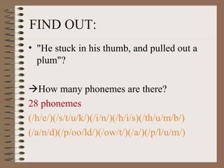 • "He stuck in his thumb, and pulled out a
plum"?
How many phonemes are there?
28 phonemes
(/h/e/)(/s/t/u/k/)(/i/n/)(/h/i/s)(/th/u/m/b/)
(/a/n/d)(/p/oo/ld/)(/ow/t/)(/a/)(/p/l/u/m/)
FIND OUT:
 