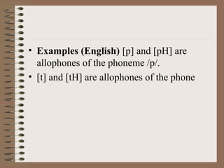• Examples (English) [p] and [pH] are
allophones of the phoneme /p/.
• [t] and [tH] are allophones of the phone
 