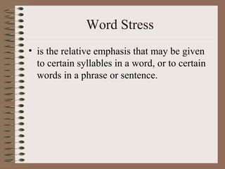Word Stress
• is the relative emphasis that may be given
to certain syllables in a word, or to certain
words in a phrase or sentence.
 