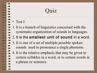 Quiz
• Test I.
1. It is a branch of linguistics concerned with the
systematic organization of sounds in languages.
2. It is the smallest unit of sound in a word.
3. It is one of a set of multiple possible spoken
sounds used to pronounce a single phoneme.
4. It is the relative emphasis that may be given to
certain syllables in a word, or to certain words in
a phrase or sentence.
 