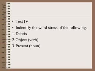 • Test IV
• Indentify the word stress of the following.
1.Debris
2.Object (verb)
3.Present (noun)
 