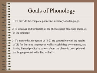 Goals of Phonology
1. To provide the complete phonemic inventory of a language.
2.To discover and formulate all the phonological processes and rules
of the language.
3. To ensure that the results of (1-2) are compatible with the results
of (1) for the same language as well as explaining, determining, and
having limited predictive powers about the phonetic description of
the language obtained in line with (1).
 