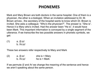 PHONEMES 
Mark and Mary Brown are both doctors in the same hospital. One of them is a 
physician, the other is a biologist. When an invitation addressed to Dr. M. 
Brown arrives , the secretary of the hospital wants to know which Dr. Brown is 
invited. She asks a colleague: “Who’s the physician?”. The answer is :”She is”. 
Hence it is Mary who’s invited. Had the answer been “He is”, it would have 
been Mark. This important information is conveyed by a single segment of the 
utterance. If we transcribe the two possible answers in phonetic symbols, we 
get: 
(1) a. /ʃi:ɪz/ 
b. /hi:ɪz/ 
These two answers refer respectively to Mary and Mark 
(2) a. /ʃi:ɪz/ she is = Mary 
b. /hi:ɪz/ he is = Mark 
If we permute /ʃ/ and /h/ we change the meaning of the sentence and hence 
we aren’t speaking about the same person. 
 