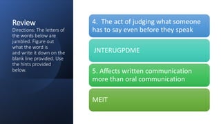 Review
Directions: The letters of
the words below are
jumbled. Figure out
what the word is
and write it down on the
blank line provided. Use
the hints provided
below.
4. The act of judging what someone
has to say even before they speak
JNTERUGPDME
5. Affects written communication
more than oral communication
MEIT
 