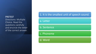 PRETEST
Directions: Multiple
Choice. Read the
questions carefully
and encircle the letter
of the correct answer.
1. It is the smallest unit of speech sound.
a. Letter
b. Sentence
c. Phoneme
d. Word
 