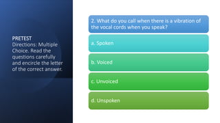 PRETEST
Directions: Multiple
Choice. Read the
questions carefully
and encircle the letter
of the correct answer.
2. What do you call when there is a vibration of
the vocal cords when you speak?
a. Spoken
b. Voiced
c. Unvoiced
d. Unspoken
 