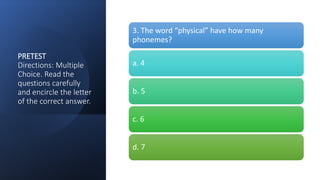 PRETEST
Directions: Multiple
Choice. Read the
questions carefully
and encircle the letter
of the correct answer.
3. The word “physical” have how many
phonemes?
a. 4
b. 5
c. 6
d. 7
 