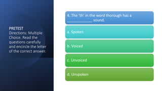 PRETEST
Directions: Multiple
Choice. Read the
questions carefully
and encircle the letter
of the correct answer.
4. The ‘th’ in the word thorough has a
____________ sound.
a. Spoken
b. Voiced
c. Unvoiced
d. Unspoken
 