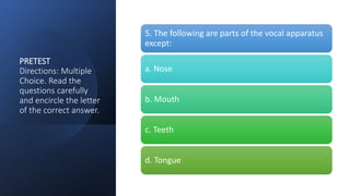 PRETEST
Directions: Multiple
Choice. Read the
questions carefully
and encircle the letter
of the correct answer.
5. The following are parts of the vocal apparatus
except:
a. Nose
b. Mouth
c. Teeth
d. Tongue
 