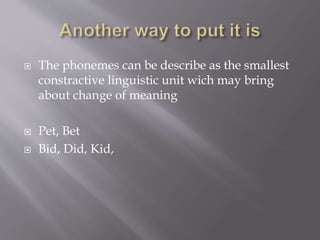  The phonemes can be describe as the smallest
constractive linguistic unit wich may bring
about change of meaning
 Pet, Bet
 Bid, Did, Kid,
 