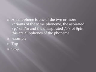  An allophone is one of the two or more
variants of the same phoneme, the aspirated
/p/ of Pin and the unaspirated /P/ of Spin
this are allophones of the phoneme
 example
 Top
 Stop
 