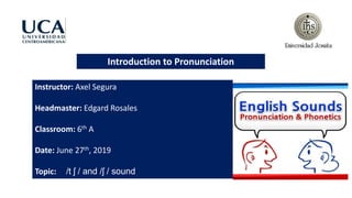 Introduction to Pronunciation
Instructor: Axel Segura
Headmaster: Edgard Rosales
Classroom: 6th A
Date: June 27th, 2019
Topic: /t ʃ / and /ʃ / sound
 