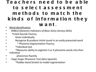 T e a c h e r s n e e d t o b e a b le
    t o s e le c t a s s e s s m e n t
    me tho d s to ma tc h the
 k in d s o f in f o r m a t io n t h e y
• Word Identification
                      w a nt.
•    -DIBELS (Dynamic Indicators of Basic Early Literacy Skills)
•     *Initial Sounds Fluency
•         Given individually
•         Recognize & produce initial sound in an orally presented word
•           * Phoneme Segmentation Fluency
•         *Individual test
•         *Measures ability to segment 3 or 4 phoneme words into their
    individual
•          phonemes fluently
•    -Yopp Singer Phonemic Test (Also Spanish)
•         *Rubber band Stretch to model segmentation
 